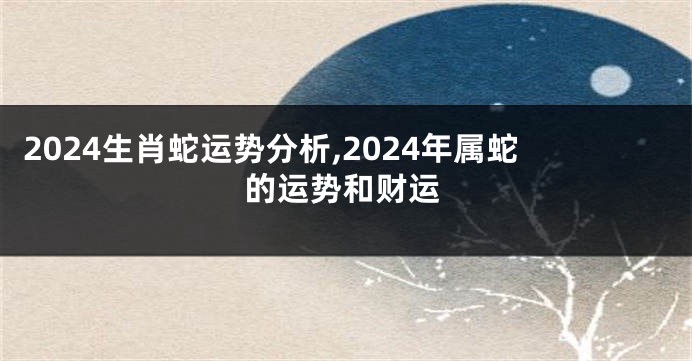 2024生肖蛇运势分析,2024年属蛇的运势和财运