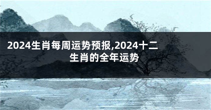 2024生肖每周运势预报,2024十二生肖的全年运势
