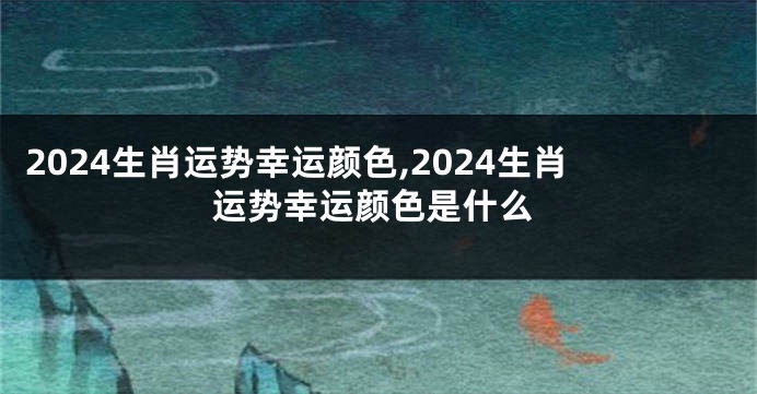 2024生肖运势幸运颜色,2024生肖运势幸运颜色是什么