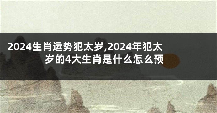 2024生肖运势犯太岁,2024年犯太岁的4大生肖是什么怎么预