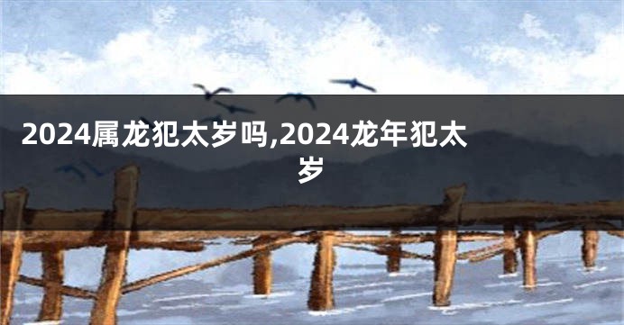 2024属龙犯太岁吗,2024龙年犯太岁