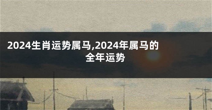 2024生肖运势属马,2024年属马的全年运势