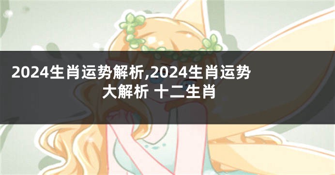 2024生肖运势解析,2024生肖运势大解析 十二生肖