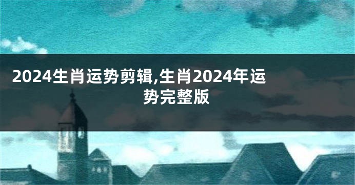 2024生肖运势剪辑,生肖2024年运势完整版