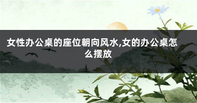 女性办公桌的座位朝向风水,女的办公桌怎么摆放
