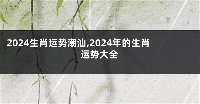 2024生肖运势潮汕,2024年的生肖运势大全