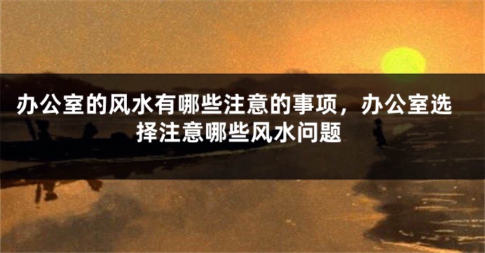 办公室的风水有哪些注意的事项，办公室选择注意哪些风水问题