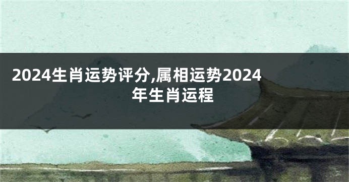 2024生肖运势评分,属相运势2024年生肖运程