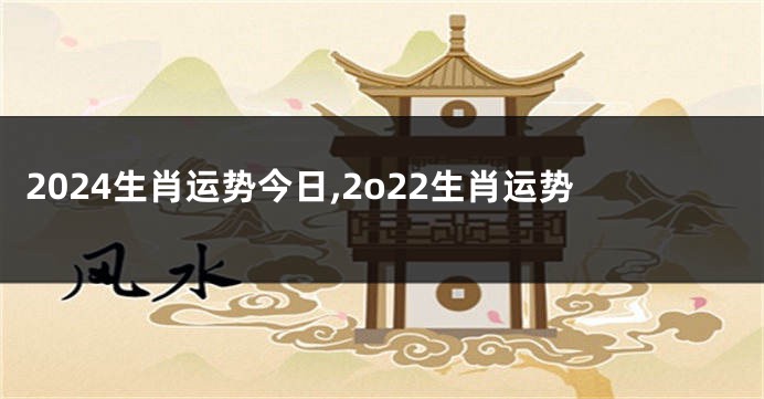 2024生肖运势今日,2o22生肖运势