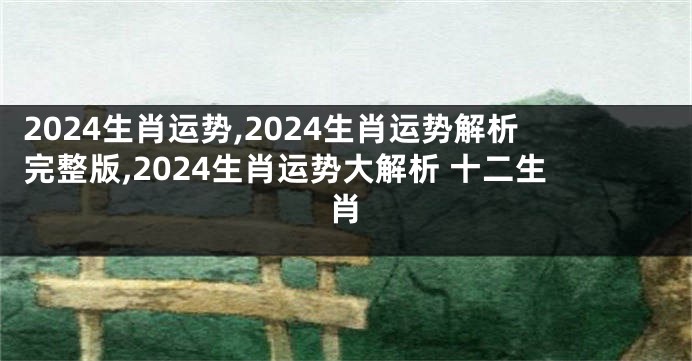 2024生肖运势,2024生肖运势解析完整版,2024生肖运势大解析 十二生肖