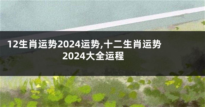 12生肖运势2024运势,十二生肖运势2024大全运程
