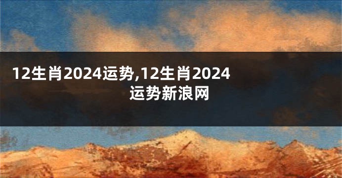 12生肖2024运势,12生肖2024运势新浪网