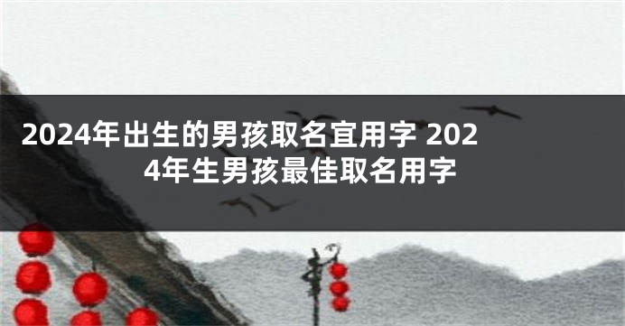2024年出生的男孩取名宜用字 2024年生男孩最佳取名用字