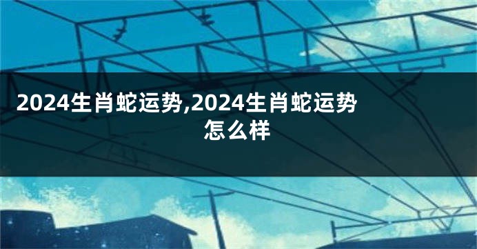 2024生肖蛇运势,2024生肖蛇运势怎么样