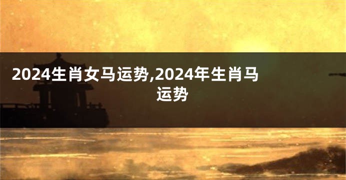 2024生肖女马运势,2024年生肖马运势