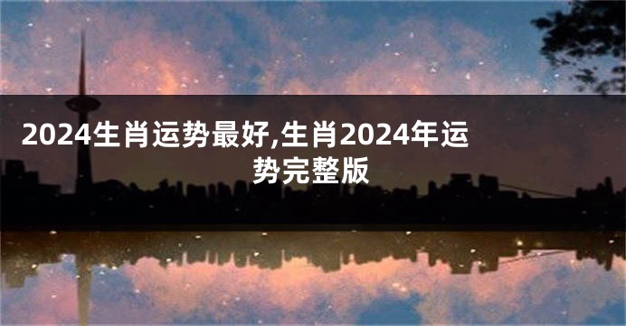 2024生肖运势最好,生肖2024年运势完整版