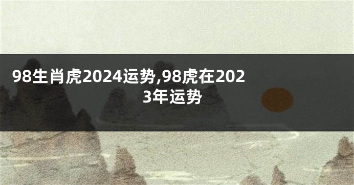 98生肖虎2024运势,98虎在2023年运势