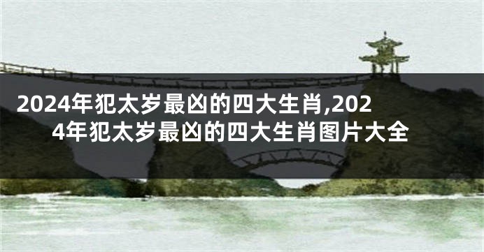 2024年犯太岁最凶的四大生肖,2024年犯太岁最凶的四大生肖图片大全