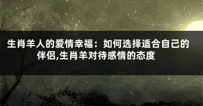 生肖羊人的爱情幸福：如何选择适合自己的伴侣,生肖羊对待感情的态度