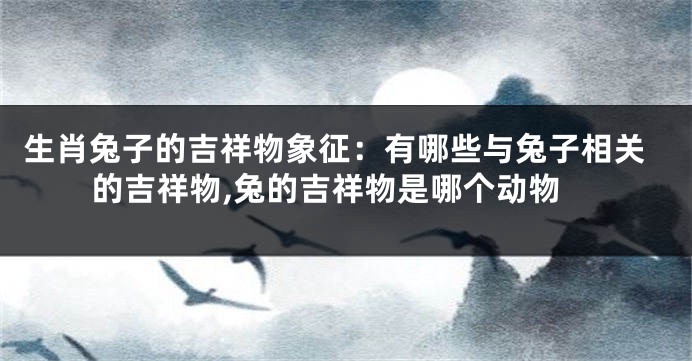 生肖兔子的吉祥物象征：有哪些与兔子相关的吉祥物,兔的吉祥物是哪个动物