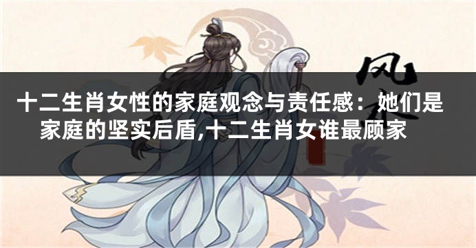 十二生肖女性的家庭观念与责任感：她们是家庭的坚实后盾,十二生肖女谁最顾家