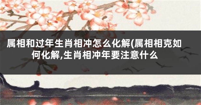 属相和过年生肖相冲怎么化解(属相相克如何化解,生肖相冲年要注意什么
