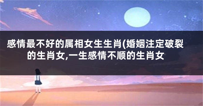 感情最不好的属相女生生肖(婚姻注定破裂的生肖女,一生感情不顺的生肖女