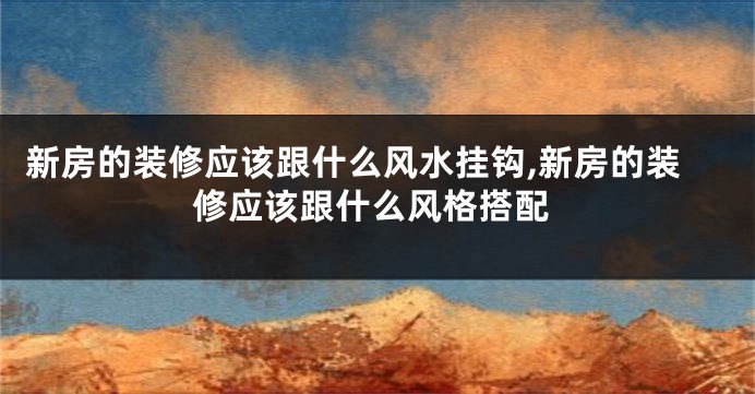 新房的装修应该跟什么风水挂钩,新房的装修应该跟什么风格搭配