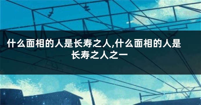 什么面相的人是长寿之人,什么面相的人是长寿之人之一