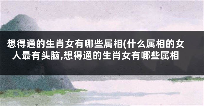 想得通的生肖女有哪些属相(什么属相的女人最有头脑,想得通的生肖女有哪些属相