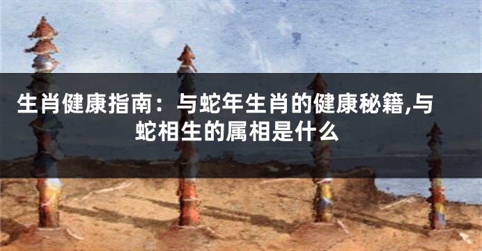 生肖健康指南：与蛇年生肖的健康秘籍,与蛇相生的属相是什么
