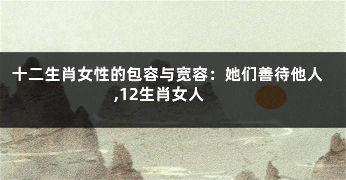 十二生肖女性的包容与宽容：她们善待他人,12生肖女人