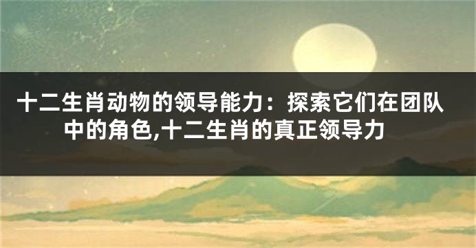 十二生肖动物的领导能力：探索它们在团队中的角色,十二生肖的真正领导力