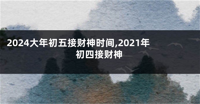 2024大年初五接财神时间,2021年初四接财神