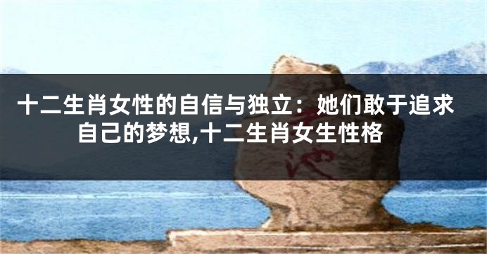 十二生肖女性的自信与独立：她们敢于追求自己的梦想,十二生肖女生性格