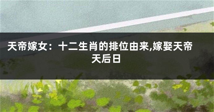 天帝嫁女：十二生肖的排位由来,嫁娶天帝天后日