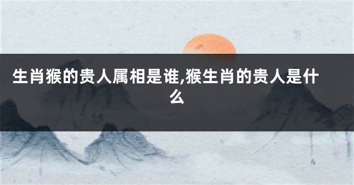 生肖猴的贵人属相是谁,猴生肖的贵人是什么