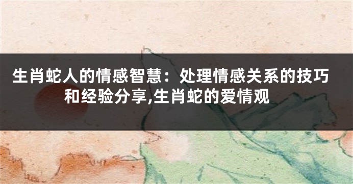 生肖蛇人的情感智慧：处理情感关系的技巧和经验分享,生肖蛇的爱情观