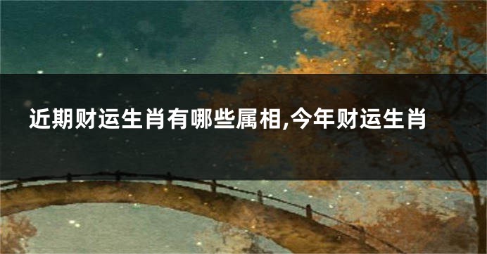 近期财运生肖有哪些属相,今年财运生肖