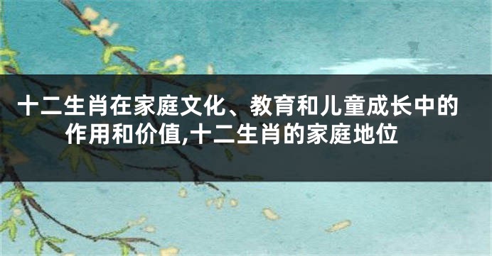 十二生肖在家庭文化、教育和儿童成长中的作用和价值,十二生肖的家庭地位