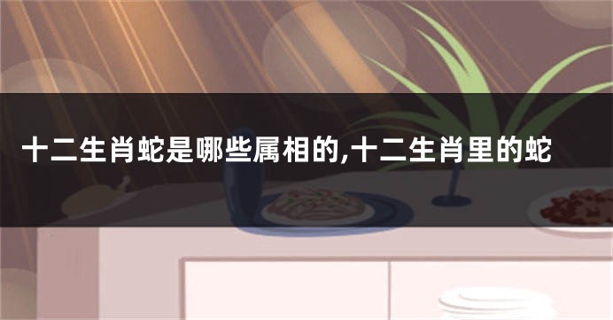 十二生肖蛇是哪些属相的,十二生肖里的蛇