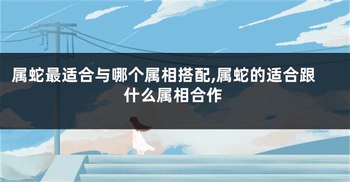 属蛇最适合与哪个属相搭配,属蛇的适合跟什么属相合作