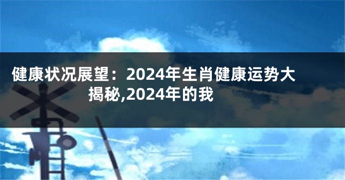 健康状况展望：2024年生肖健康运势大揭秘,2024年的我