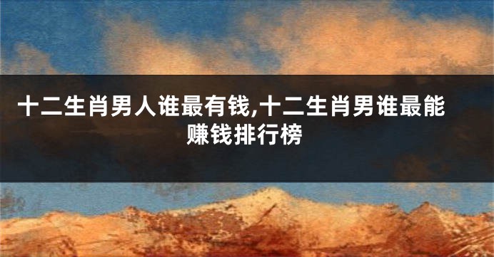 十二生肖男人谁最有钱,十二生肖男谁最能赚钱排行榜