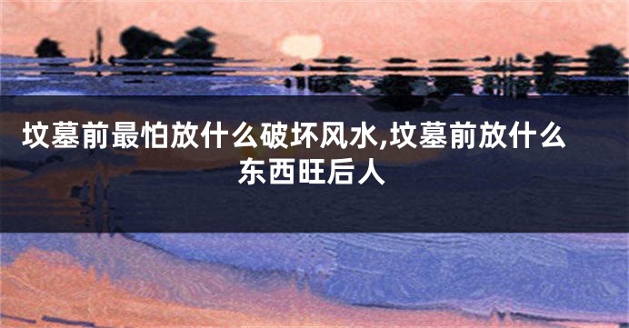 坟墓前最怕放什么破坏风水,坟墓前放什么东西旺后人