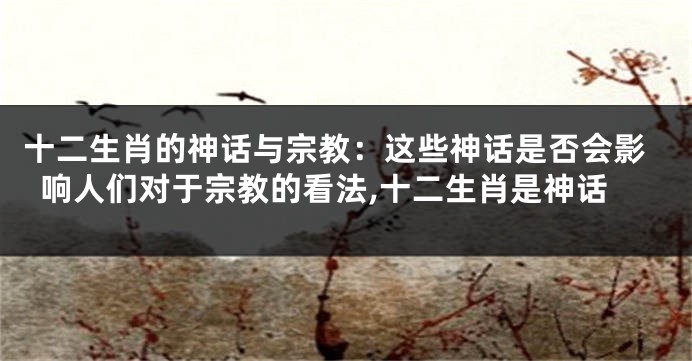 十二生肖的神话与宗教：这些神话是否会影响人们对于宗教的看法,十二生肖是神话