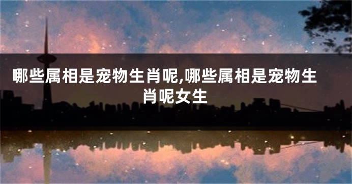 哪些属相是宠物生肖呢,哪些属相是宠物生肖呢女生