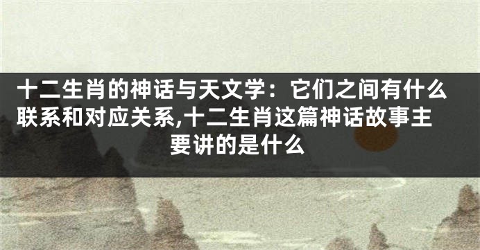十二生肖的神话与天文学：它们之间有什么联系和对应关系,十二生肖这篇神话故事主要讲的是什么