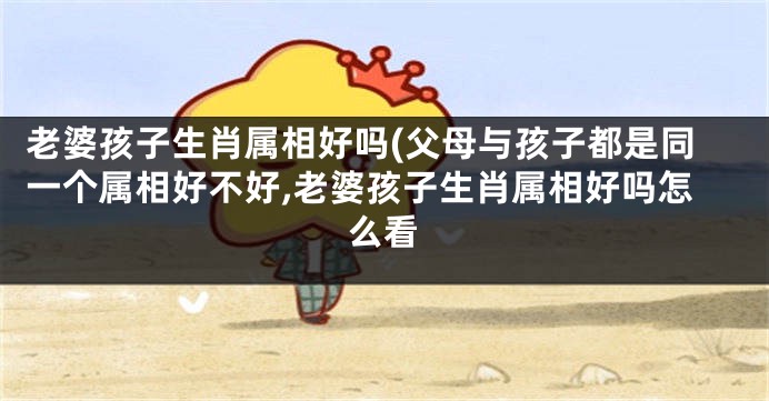 老婆孩子生肖属相好吗(父母与孩子都是同一个属相好不好,老婆孩子生肖属相好吗怎么看