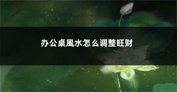 办公桌風水怎么调整旺财